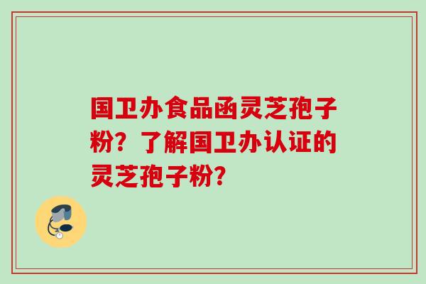 国卫办食品函灵芝孢子粉？了解国卫办认证的灵芝孢子粉？
