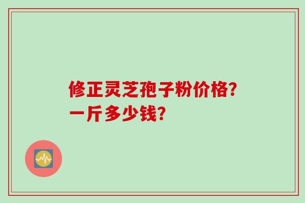 修正灵芝孢子粉价格？一斤多少钱？