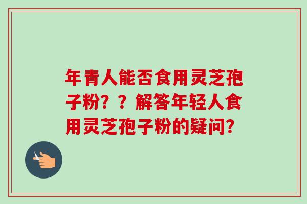 年青人能否食用灵芝孢子粉？？解答年轻人食用灵芝孢子粉的疑问？