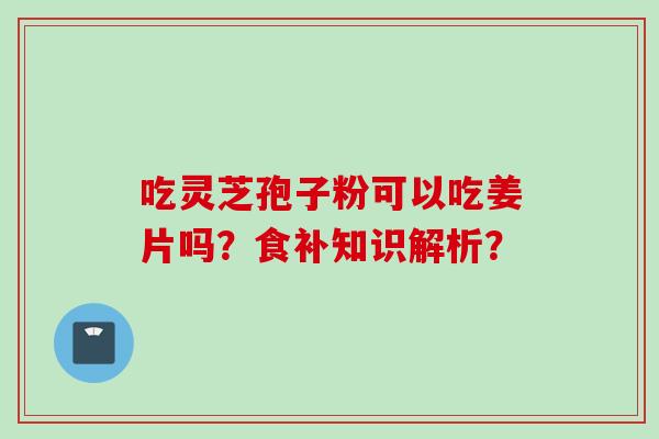 吃灵芝孢子粉可以吃姜片吗？食补知识解析？