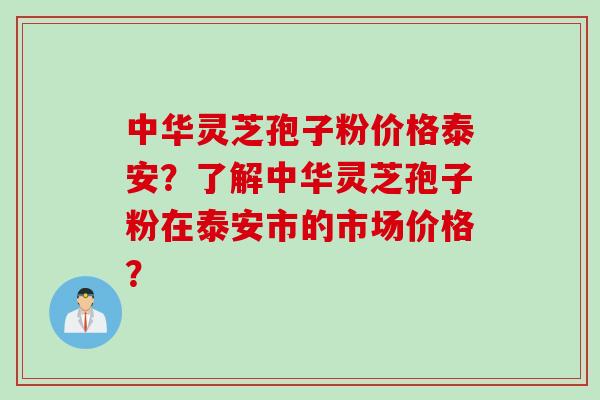 中华灵芝孢子粉价格泰安？了解中华灵芝孢子粉在泰安市的市场价格？
