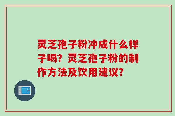 灵芝孢子粉冲成什么样子喝？灵芝孢子粉的制作方法及饮用建议？