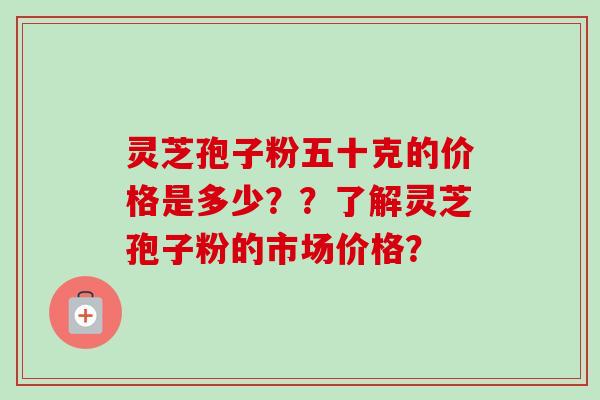 灵芝孢子粉五十克的价格是多少？？了解灵芝孢子粉的市场价格？