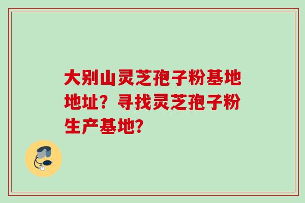 大别山灵芝孢子粉基地地址？寻找灵芝孢子粉生产基地？