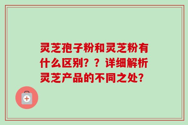灵芝孢子粉和灵芝粉有什么区别？？详细解析灵芝产品的不同之处？