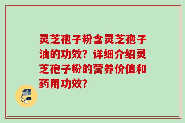 灵芝孢子粉含灵芝孢子油的功效？详细介绍灵芝孢子粉的营养价值和药用功效？