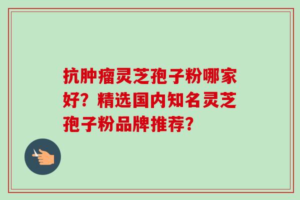抗肿瘤灵芝孢子粉哪家好？精选国内知名灵芝孢子粉品牌推荐？