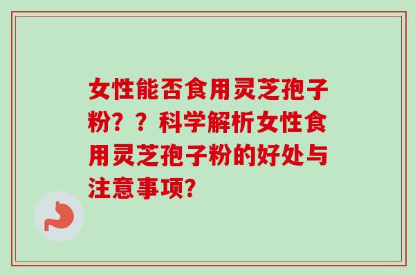 女性能否食用灵芝孢子粉？？科学解析女性食用灵芝孢子粉的好处与注意事项？
