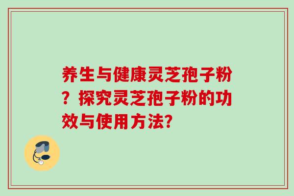 养生与健康灵芝孢子粉?探究灵芝孢子粉的功效与使用方法? 养生与健康灵芝孢子粉?探究灵芝孢子粉的功效与使用方法?