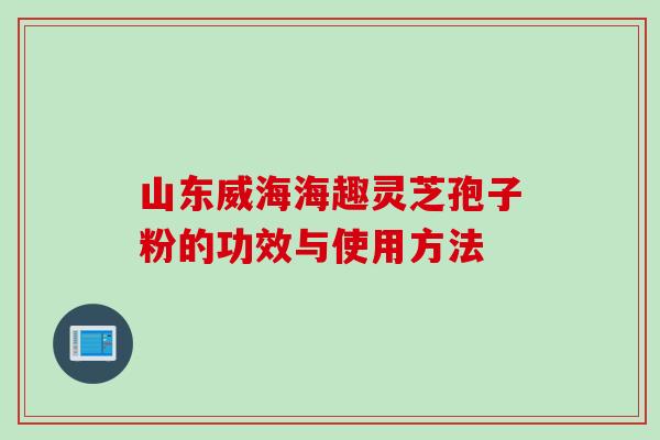 山东威海海趣灵芝孢子粉的功效与使用方法