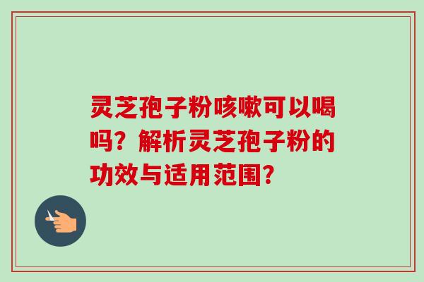 灵芝孢子粉咳嗽可以喝吗？解析灵芝孢子粉的功效与适用范围？