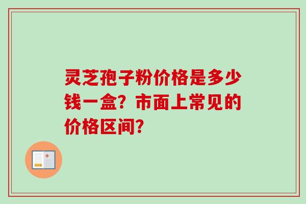 灵芝孢子粉价格是多少钱一盒?市面上常见的价格区间? 灵芝孢子粉价格是多少钱一盒?市面上常见的价格区间?
