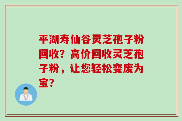平湖寿仙谷灵芝孢子粉回收？高价回收灵芝孢子粉，让您轻松变废为宝？