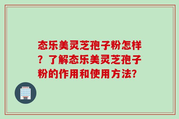 态乐美灵芝孢子粉怎样?了解态乐美灵芝孢子粉的作用和使用方法? 态乐美灵芝孢子粉怎样?了解态乐美灵芝孢子粉的作用和使用方法?