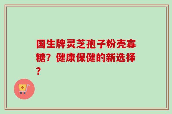 国生牌灵芝孢子粉壳寡糖?健康保健的新选择? 国生牌灵芝孢子粉壳寡糖?健康保健的新选择?