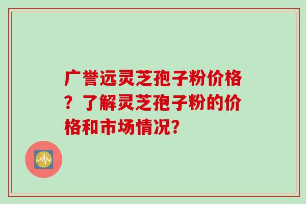 广誉远灵芝孢子粉价格？了解灵芝孢子粉的价格和市场情况？