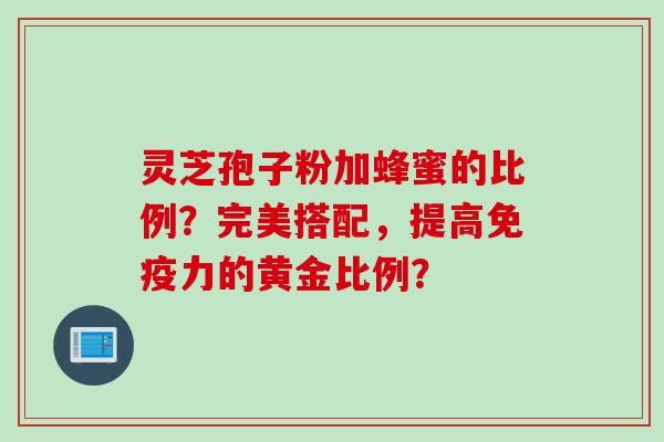 灵芝孢子粉加蜂蜜的比例?完美搭配,提高免疫力的黄金比例? 灵芝孢子粉加蜂蜜的比例?完美搭配,提高免疫力的黄金比例?