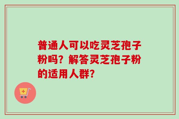 普通人可以吃灵芝孢子粉吗？解答灵芝孢子粉的适用人群？