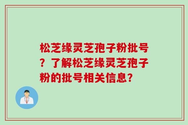 松芝缘灵芝孢子粉批号？了解松芝缘灵芝孢子粉的批号相关信息？