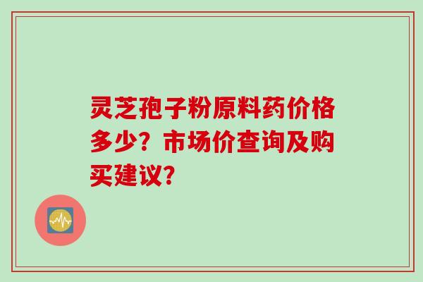 灵芝孢子粉原料药价格多少？市场价查询及购买建议？