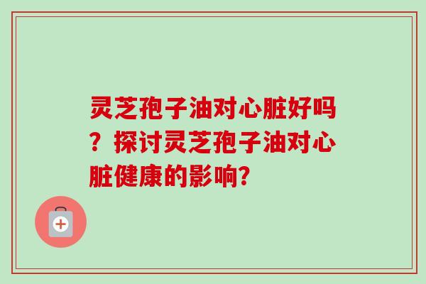 灵芝孢子油对心脏好吗？探讨灵芝孢子油对心脏健康的影响？