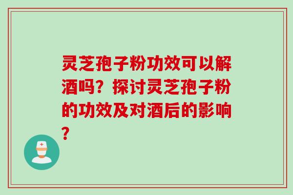 灵芝孢子粉功效可以解酒吗？探讨灵芝孢子粉的功效及对酒后的影响？