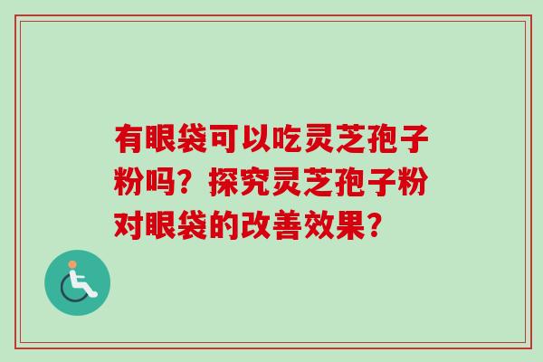 有眼袋可以吃灵芝孢子粉吗?探究灵芝孢子粉对眼袋的改善效果? 有眼袋可以吃灵芝孢子粉吗?探究灵芝孢子粉对眼袋的改善效果?