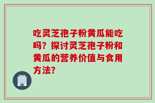 吃灵芝孢子粉黄瓜能吃吗？探讨灵芝孢子粉和黄瓜的营养价值与食用方法？