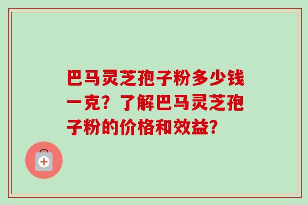 巴马灵芝孢子粉多少钱一克？了解巴马灵芝孢子粉的价格和效益？
