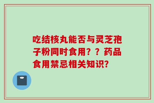 吃结核丸能否与灵芝孢子粉同时食用？？药品食用禁忌相关知识？