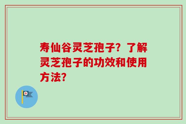 寿仙谷灵芝孢子？了解灵芝孢子的功效和使用方法？
