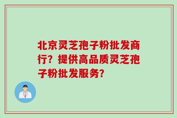 北京灵芝孢子粉批发商行？提供高品质灵芝孢子粉批发服务？