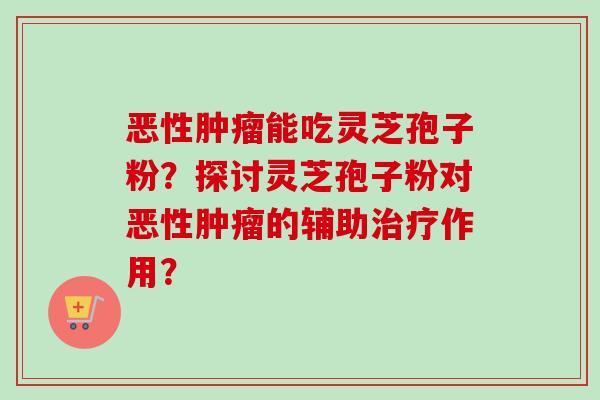 恶性能吃灵芝孢子粉?探讨灵芝孢子粉对恶性的辅助作用? 恶性能吃灵芝孢子粉?探讨灵芝孢子粉对恶性的辅助作用?