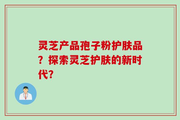 灵芝产品孢子粉护肤品？探索灵芝护肤的新时代？