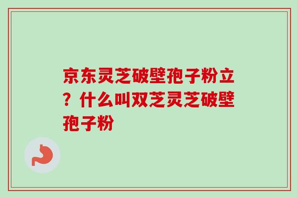 京东灵芝破壁孢子粉立？什么叫双芝灵芝破壁孢子粉