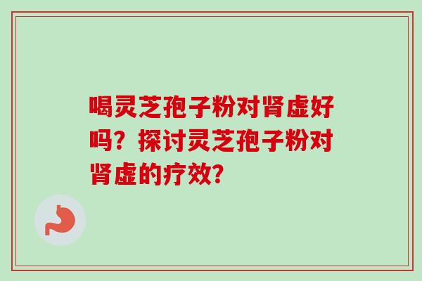 喝灵芝孢子粉对肾虚好吗？探讨灵芝孢子粉对肾虚的疗效？