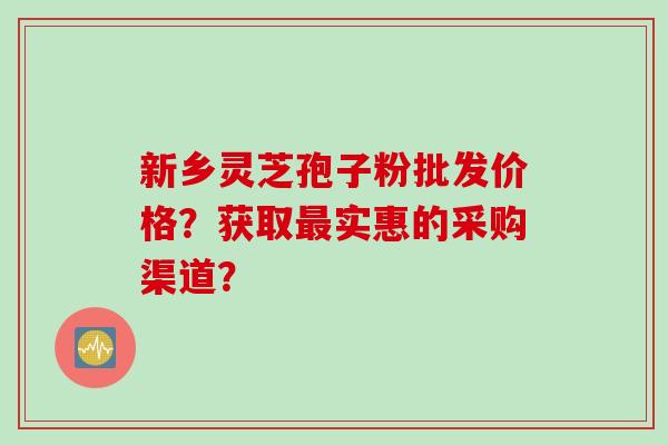 新乡灵芝孢子粉批发价格?获取实惠的采购渠道? 新乡灵芝孢子粉批发价格?获取实惠的采购渠道?