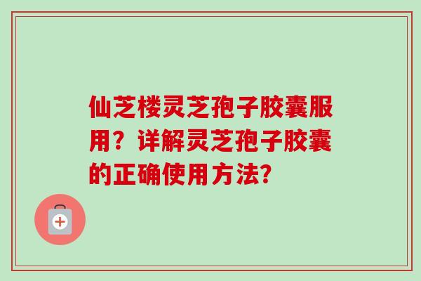 仙芝楼灵芝孢子胶囊服用？详解灵芝孢子胶囊的正确使用方法？