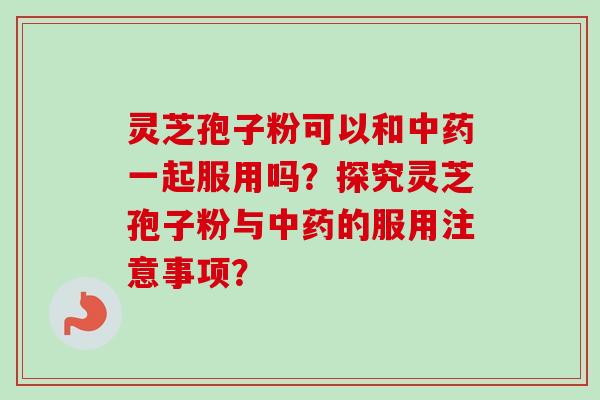 灵芝孢子粉可以和一起服用吗？探究灵芝孢子粉与的服用注意事项？