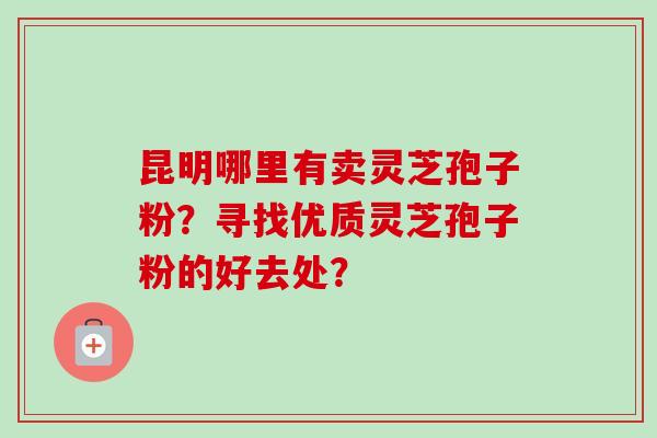 昆明哪里有卖灵芝孢子粉？寻找优质灵芝孢子粉的好去处？