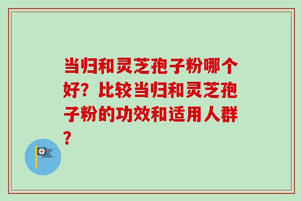 当归和灵芝孢子粉哪个好?比较当归和灵芝孢子粉的功效和适用人群? 当归和灵芝孢子粉哪个好?比较当归和灵芝孢子粉的功效和适用人群?