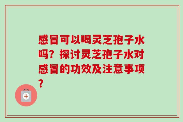 感冒可以喝灵芝孢子水吗？探讨灵芝孢子水对感冒的功效及注意事项？