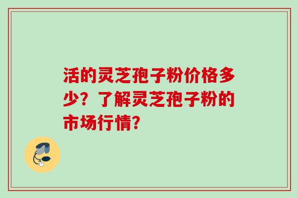 活的灵芝孢子粉价格多少？了解灵芝孢子粉的市场行情？