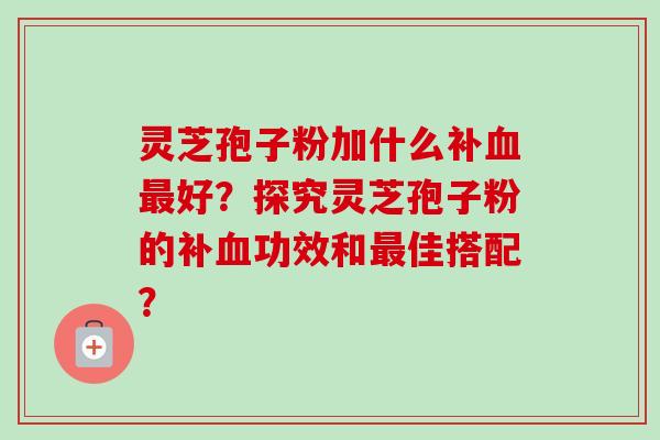 灵芝孢子粉加什么补血最好？探究灵芝孢子粉的补血功效和最佳搭配？