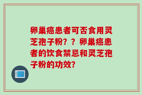 卵巢癌患者可否食用灵芝孢子粉？？卵巢癌患者的饮食禁忌和灵芝孢子粉的功效？