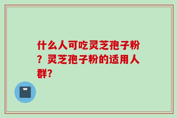 什么人可吃灵芝孢子粉?灵芝孢子粉的适用人群? 什么人可吃灵芝孢子粉?灵芝孢子粉的适用人群?