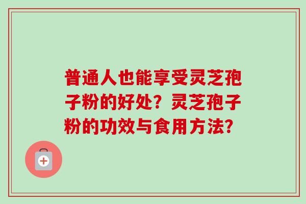 普通人也能享受灵芝孢子粉的好处？灵芝孢子粉的功效与食用方法？