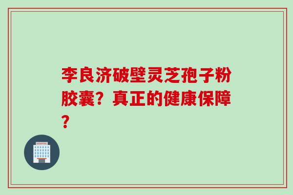 李良济破壁灵芝孢子粉胶囊？真正的健康保障？