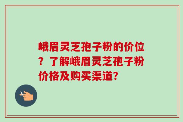 峨眉灵芝孢子粉的价位？了解峨眉灵芝孢子粉价格及购买渠道？