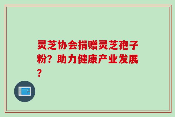 灵芝协会捐赠灵芝孢子粉?助力健康产业发展? 灵芝协会捐赠灵芝孢子粉?助力健康产业发展?